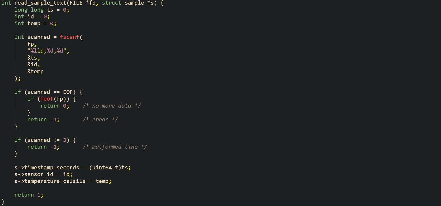 int read_sample_text(FILE *fp, struct sample *s) { long long ts = 0; int id = 0; int temp = 0; int scanned = fscanf( fp, "%lld,%d,%d", &ts, &id, &temp ); if (scanned == EOF) { if (feof(fp)) { return 0; /* no more data */ } return -1; /* error */ } if (scanned != 3) { return -1; /* malformed line */ } s->timestamp_seconds = (uint64_t)ts; s->sensor_id = id; s->temperature_celsius = temp; return 1; } int read_sample_text(FILE *fp, struct sample *s) { long long ts = 0; int id = 0; int temp = 0; int scanned = fscanf( fp, "%lld,%d,%d", &ts, &id, &temp ); if (scanned == EOF) { if (feof(fp)) { return 0; /* no more data */ } return -1; /* error */ } if (scanned != 3) { return -1; /* malformed line */ } s->timestamp_seconds = (uint64_t)ts; s->sensor_id = id; s->temperature_celsius = temp; return 1; }