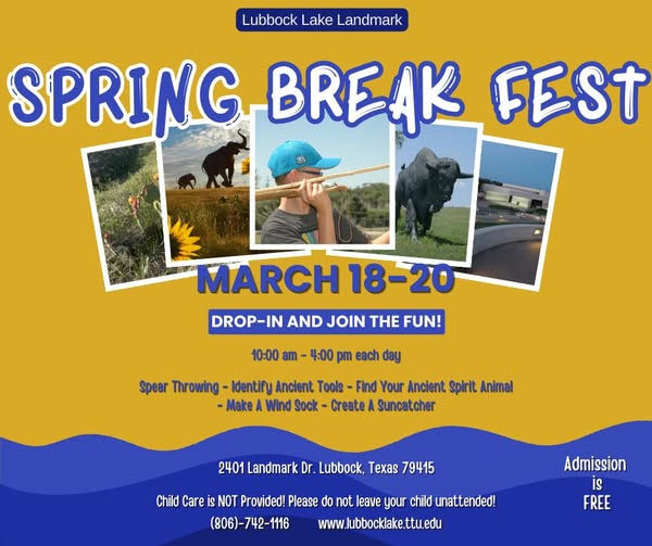 May be an image of text that says 'Lubbock Lake Landmark SPRING-BREAK SPRING BREAK FEST MARCH 18-20 DROP-IN AND JOIN THE FUN! 10:00 am 4:00 pm each day Spear Throwing Identify Ancient Tools Find Your Ancient Spirit Animal -Make Wind Sock Create Suncatcher 2401 Landmark Dr. Lubbock, Texas 79415 Child Care is NOT Provided! Please do not leave your child unattended! (806)-742-1116 www.lubbocklake.ttu.edu ttu Admission is FREE' May be an image of text that says 'Lubbock Lake Landmark SPRING-BREAK SPRING BREAK FEST MARCH 18-20 DROP-IN AND JOIN THE FUN! 10:00 am 4:00 pm each day Spear Throwing Identify Ancient Tools Find Your Ancient Spirit Animal -Make Wind Sock Create Suncatcher 2401 Landmark Dr. Lubbock, Texas 79415 Child Care is NOT Provided! Please do not leave your child unattended! (806)-742-1116 www.lubbocklake.ttu.edu ttu Admission is FREE'