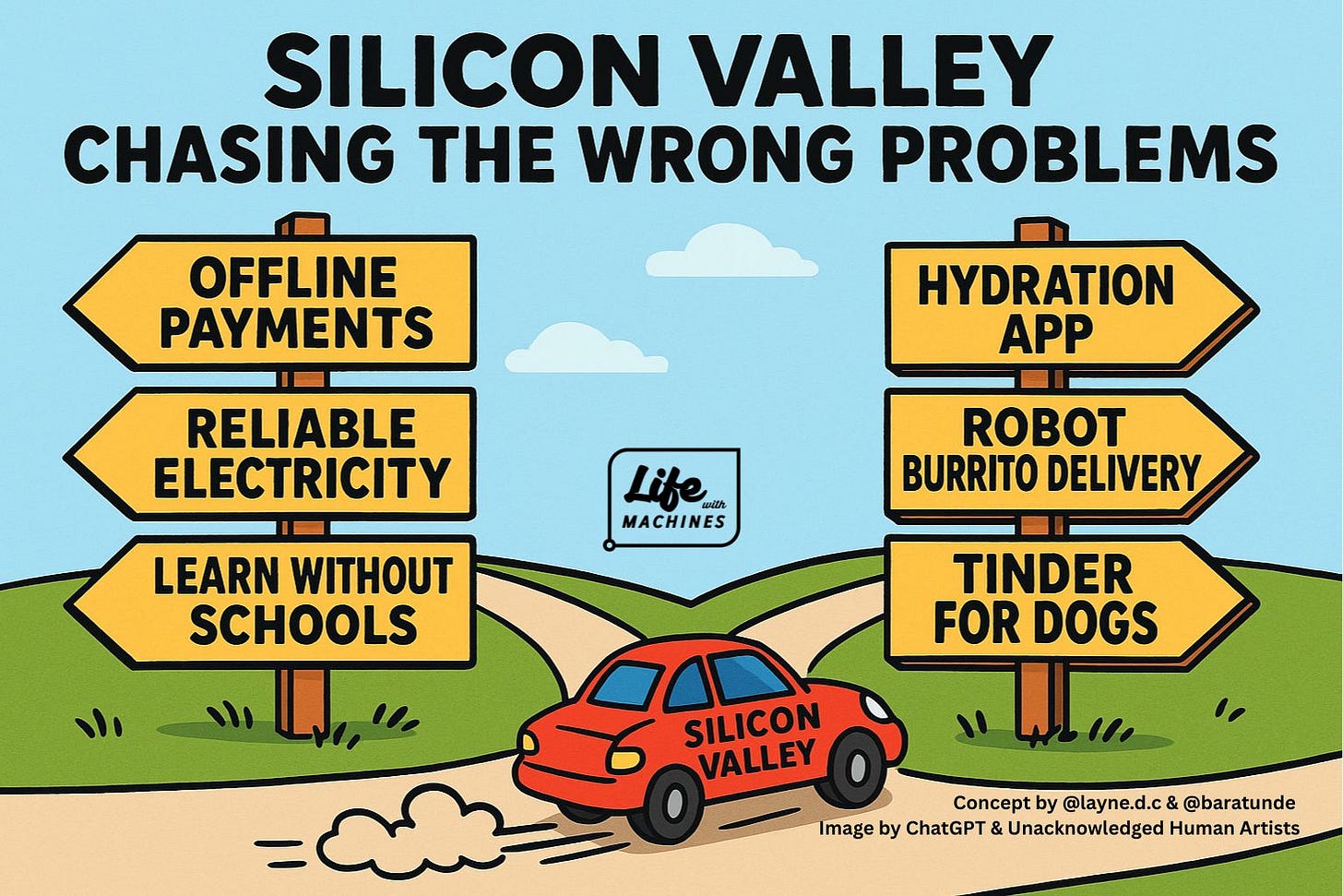 Cartoon illustration of a fork in the road under a blue sky with clouds. A red car labeled “SILICON VALLEY” speeds eagerly to the right, leaving a dust trail. At the top, large bold text reads: “SILICON VALLEY CHASING THE WRONG PROBLEMS.” On the left, a wooden post with three yellow arrows pointing left says: “OFFLINE PAYMENTS,” “RELIABLE ELECTRICITY,” and “LEARN WITHOUT SCHOOLS.” On the right, a wooden post with three yellow arrows pointing right says: “HYDRATION APP,” “ROBOT BURRITO DELIVERY,” and “TINDER FOR DOGS.” In the center, a small black logo reads: “Life with MACHINES.” At the bottom right corner, small text says: “Concept by @layne.d.c & @baratunde. Image by ChatGPT & Unacknowledged Human Artists.” Cartoon illustration of a fork in the road under a blue sky with clouds. A red car labeled “SILICON VALLEY” speeds eagerly to the right, leaving a dust trail. At the top, large bold text reads: “SILICON VALLEY CHASING THE WRONG PROBLEMS.” On the left, a wooden post with three yellow arrows pointing left says: “OFFLINE PAYMENTS,” “RELIABLE ELECTRICITY,” and “LEARN WITHOUT SCHOOLS.” On the right, a wooden post with three yellow arrows pointing right says: “HYDRATION APP,” “ROBOT BURRITO DELIVERY,” and “TINDER FOR DOGS.” In the center, a small black logo reads: “Life with MACHINES.” At the bottom right corner, small text says: “Concept by @layne.d.c & @baratunde. Image by ChatGPT & Unacknowledged Human Artists.”