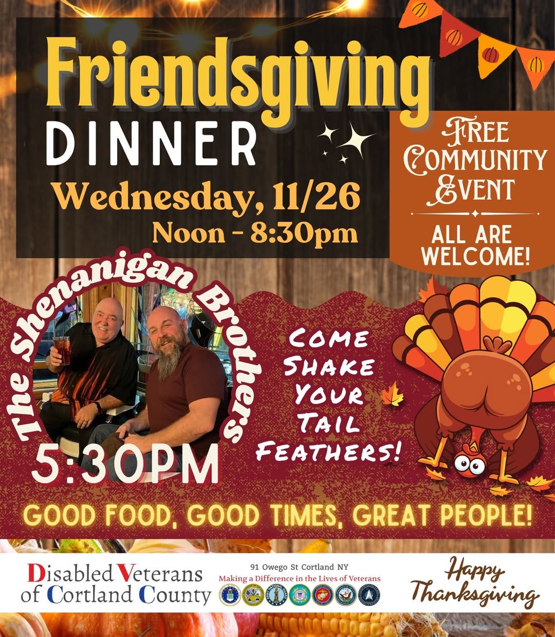 May be an image of text that says 'ALLARE ALL ARE WELCOME! COME! Friendsgiving FREE DINNER COMMUNITY Wednesday, 11/26 EVENT Noon Noon-8:30pm 8:30pm ghuetantdan A 1 COME 1 SHAKE 으 YOUR TAIL 5:30PM FEATHERS! GOOD FOOD, GOOD TIMES, GREAT PEOPLE! Disabled Veterans 91 Owepa St Cortland NY Making Difference Tthe the Liveso Veterans of Cortland County Happy Thanksgiving'