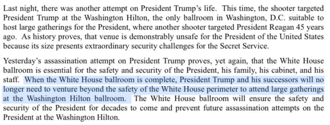 Last night, there was another attempt on President Trump's life. This time, the shooter targeted President Trump at the Washington Hilton, the only ballroom in Washington, D.C. suitable to host large gatherings for the President, where another shooter targeted President Reagan 45 years ago. As history proves, that venue is demonstrably unsafe for the President of the United States because its size presents extraordinary security challenges for the Secret Service. Yesterday's assassination attempt on President Trump proves, yet again, that the White House ballroom is essential for the safety and security of the President, his family, his cabinet, and his staff. When the White House ballroom is complete, President Trump and his successors will no longer need to venture beyond the safety of the White House perimeter to attend large gatherings at the Washington Hilton ballroom. The White House ballroom will ensure the safety and security of the President for decades to come and prevent future assassination attempts on the President at the Washington Hilton.