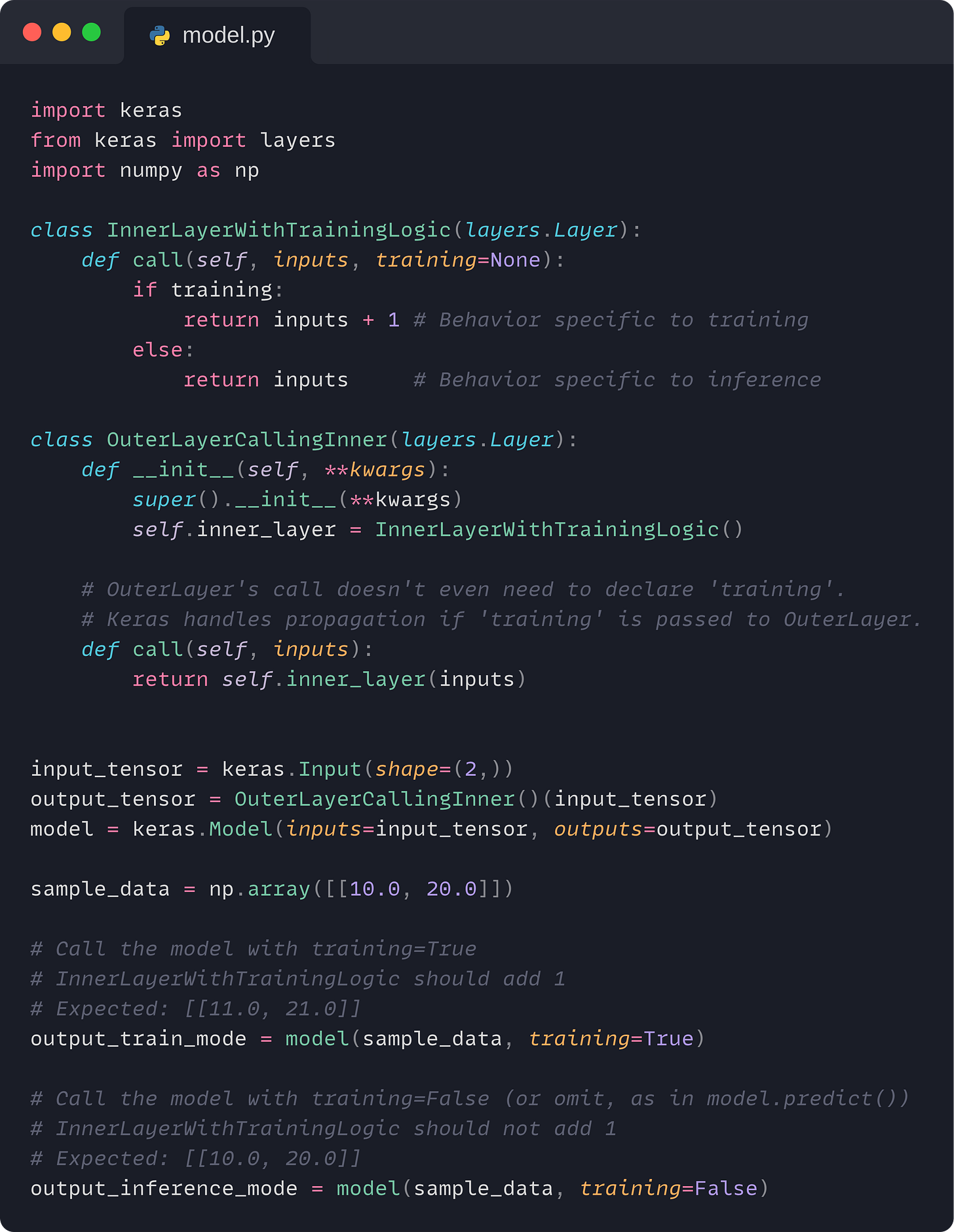 import keras from keras import layers import numpy as np  class InnerLayerWithTrainingLogic(layers.Layer):     def call(self, inputs, training=None):         if training:             return inputs + 1 # Behavior specific to training         else:             return inputs     # Behavior specific to inference  class OuterLayerCallingInner(layers.Layer):     def __init__(self, **kwargs):         super().__init__(**kwargs)         self.inner_layer = InnerLayerWithTrainingLogic()      # OuterLayer's call doesn't even need to declare 'training'.     # Keras handles propagation if 'training' is passed to OuterLayer.     def call(self, inputs):         return self.inner_layer(inputs)   input_tensor = keras.Input(shape=(2,)) output_tensor = OuterLayerCallingInner()(input_tensor) model = keras.Model(inputs=input_tensor, outputs=output_tensor)  sample_data = np.array([[10.0, 20.0]])  # Call the model with training=True # InnerLayerWithTrainingLogic should add 1 # Expected: [[11.0, 21.0]] output_train_mode = model(sample_data, training=True)  # Call the model with training=False (or omit, as in model.predict()) # InnerLayerWithTrainingLogic should not add 1 # Expected: [[10.0, 20.0]] output_inference_mode = model(sample_data, training=False)