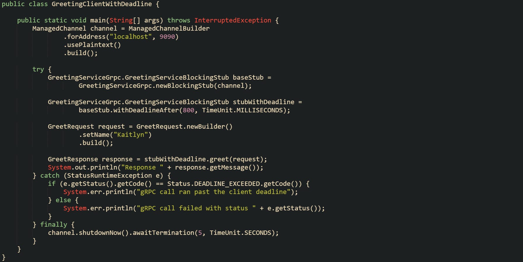 import com.example.grpcdemo.GreetRequest; import com.example.grpcdemo.GreetResponse; import com.example.grpcdemo.GreetingServiceGrpc; import io.grpc.ManagedChannel; import io.grpc.ManagedChannelBuilder; import io.grpc.Status; import io.grpc.StatusRuntimeException;  import java.util.concurrent.TimeUnit;  public class GreetingClientWithDeadline {      public static void main(String[] args) throws InterruptedException {         ManagedChannel channel = ManagedChannelBuilder                 .forAddress("localhost", 9090)                 .usePlaintext()                 .build();          try {             GreetingServiceGrpc.GreetingServiceBlockingStub baseStub =                     GreetingServiceGrpc.newBlockingStub(channel);              GreetingServiceGrpc.GreetingServiceBlockingStub stubWithDeadline =                     baseStub.withDeadlineAfter(800, TimeUnit.MILLISECONDS);              GreetRequest request = GreetRequest.newBuilder()                     .setName("Kaitlyn")                     .build();              GreetResponse response = stubWithDeadline.greet(request);             System.out.println("Response " + response.getMessage());         } catch (StatusRuntimeException e) {             if (e.getStatus().getCode() == Status.DEADLINE_EXCEEDED.getCode()) {                 System.err.println("gRPC call ran past the client deadline");             } else {                 System.err.println("gRPC call failed with status " + e.getStatus());             }         } finally {             channel.shutdownNow().awaitTermination(5, TimeUnit.SECONDS);         }     } }