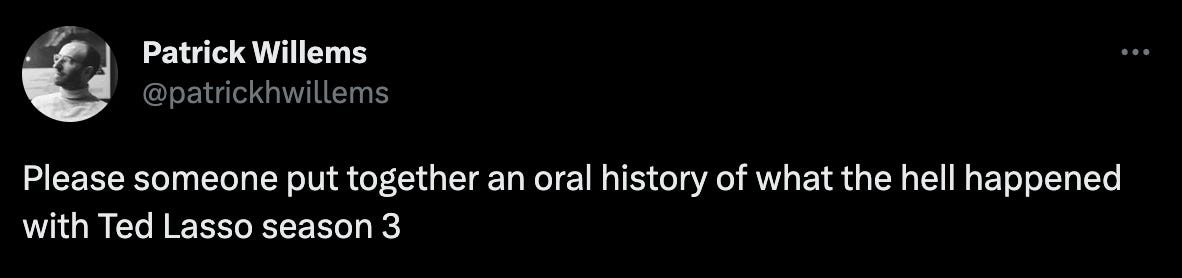 Tweet from @patrickhwillems that reads "Please someone put together an oral history of what the hell happened with Ted Lasso season 3" Tweet from @patrickhwillems that reads "Please someone put together an oral history of what the hell happened with Ted Lasso season 3"
