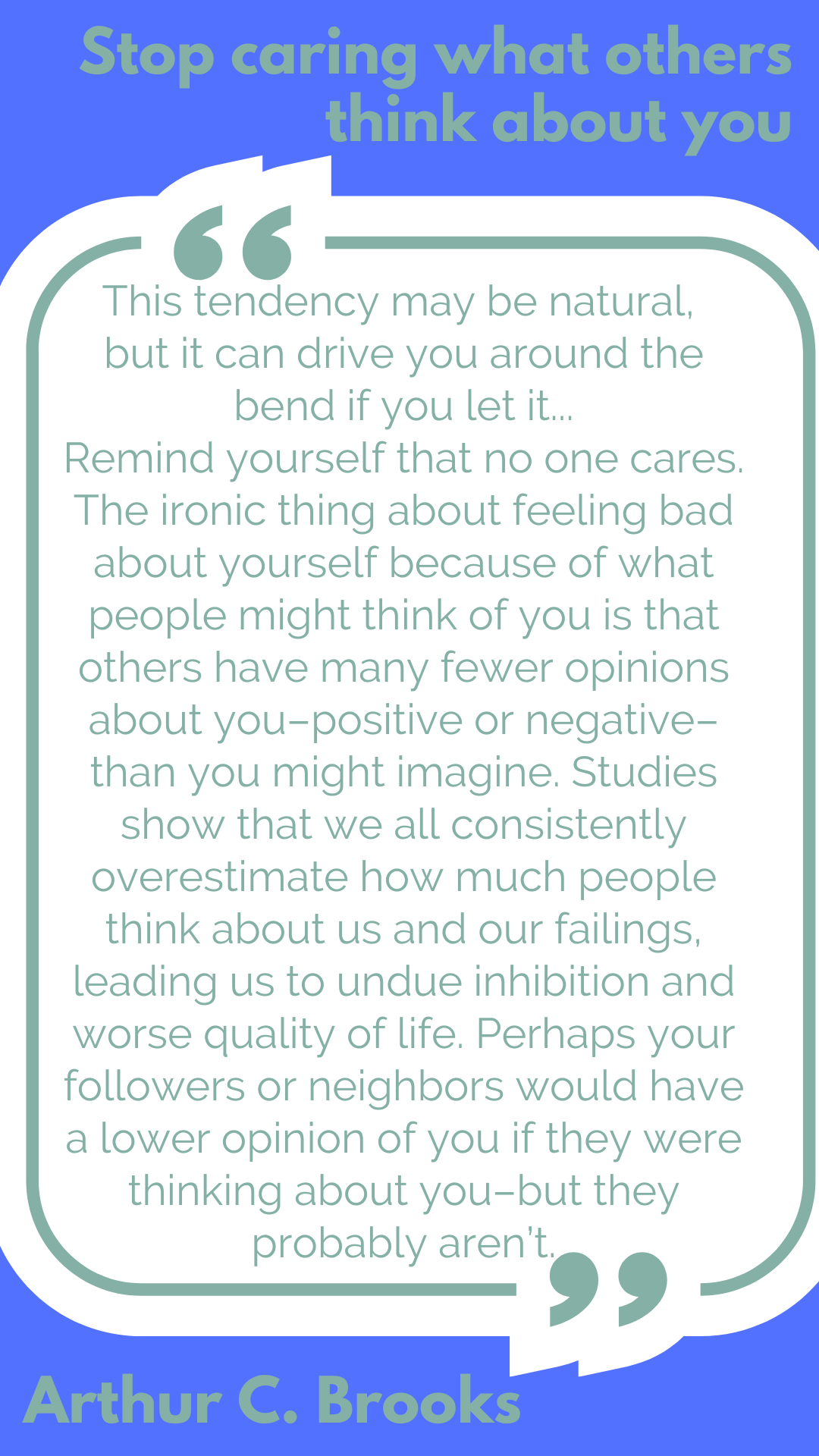 Stop caring what others think about you “This tendency may be natural, but it can drive you around the bend if you let it…Remind yourself that no one cares. The ironic thing about feeling bad about yourself because of what people might think of you is that others have many fewer opinions about you–positive or negative–than you might imagine. Studies show that we all consistently overestimate how much people think about us and our failings, leading us to undue inhibition and worse quality of life. Perhaps your followers or neighbors would have a lower opinion of you if they were thinking about you–but they probably aren’t,” said Arthur C. Brooks.