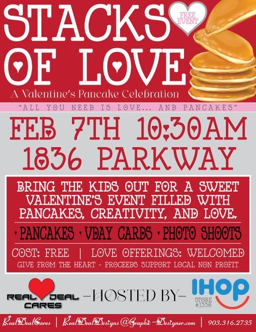 May be an image of heart and text that says 'STACKS EREE EVENT OF LOVE Nalentine's Pancake Celebration "ALL YOU NEED IS LOVE... AND PANCAKES" FEB 7TH 10:30AM 1836 PARKWAY BRING THE KIDS OUT FOR A SWEET VALENTINE'S EVENT FILLED WITH PANCAKES, CREATIVITY, AND LOVE, PANCAKES VDAY CARDS PHOTO SHOOTS COST: FREE LOVE OFFERINGS: WELCOMED GIVE FROM HE HEART PROCEEDS SUPPORT LOCAL ΝΘΝ PROFIT REAL REALDEAL DEAL -HOSTED BY- STORE 우 CARES #1330 RoaloalDesigns RealDoa @Graphi Dosigner.com Koa Roali RoalioalCares 903.316.2735'