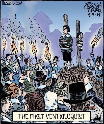A comic of the cliche setting of a witch-witch burning in colonial America. Amid a crowd of angry, shouting, accusing townspeople weilding flaming torches, is a large pile of wood with two large posts emerging from them. Tied to one post is a man rolling his eyes, and to the other, a ventriloquism dummy dressed the same as he. The caption below reads: The first ventriloquist.
