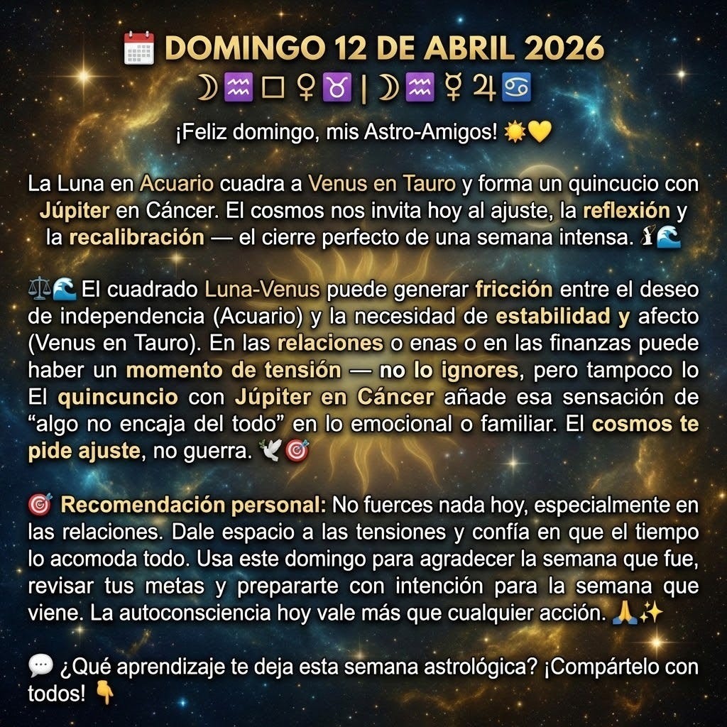 create a square image with the following text: "🗓️ DOMINGO 12 DE ABRIL 2026
☽♒ □ ♀♉ | ☽♒ ⚻ ♃♋
¡Feliz domingo, mis Astro-Amigos! ☀️💛
La Luna en Acuario cuadra a Venus en Tauro y forma un quincuncio con Júpiter en Cáncer. El cosmos nos invita hoy al ajuste, la reflexión y la recalibración — el cierre perfecto de una semana intensa. ⚖️🌊
El cuadrado Luna-Venus puede generar fricción entre el deseo de independencia (Acuario) y la necesidad de estabilidad y afecto (Venus en Tauro). En las relaciones o en las finanzas puede haber un momento de tensión — no lo ignores, pero tampoco lo dramatices. El quincuncio con Júpiter en Cáncer añade esa sensación de "algo no encaja del todo" en lo emocional o familiar. El cosmos te pide ajuste, no guerra. 🕊️
🎯 Recomendación personal: No fuerces nada hoy, especialmente en las relaciones. Dale espacio a las tensiones y confía en que el tiempo lo acomoda todo. Usa este domingo para agradecer la semana que fue, revisar tus metas y prepararte con intención para la semana que viene. La autoconsciencia hoy vale más que cualquier acción. 🙏✨
💬 ¿Qué aprendizaje te deja esta semana astrológica? ¡Compártelo con todos! 👇
" create a square image with the following text: "🗓️ DOMINGO 12 DE ABRIL 2026
☽♒ □ ♀♉ | ☽♒ ⚻ ♃♋
¡Feliz domingo, mis Astro-Amigos! ☀️💛
La Luna en Acuario cuadra a Venus en Tauro y forma un quincuncio con Júpiter en Cáncer. El cosmos nos invita hoy al ajuste, la reflexión y la recalibración — el cierre perfecto de una semana intensa. ⚖️🌊
El cuadrado Luna-Venus puede generar fricción entre el deseo de independencia (Acuario) y la necesidad de estabilidad y afecto (Venus en Tauro). En las relaciones o en las finanzas puede haber un momento de tensión — no lo ignores, pero tampoco lo dramatices. El quincuncio con Júpiter en Cáncer añade esa sensación de "algo no encaja del todo" en lo emocional o familiar. El cosmos te pide ajuste, no guerra. 🕊️
🎯 Recomendación personal: No fuerces nada hoy, especialmente en las relaciones. Dale espacio a las tensiones y confía en que el tiempo lo acomoda todo. Usa este domingo para agradecer la semana que fue, revisar tus metas y prepararte con intención para la semana que viene. La autoconsciencia hoy vale más que cualquier acción. 🙏✨
💬 ¿Qué aprendizaje te deja esta semana astrológica? ¡Compártelo con todos! 👇
"