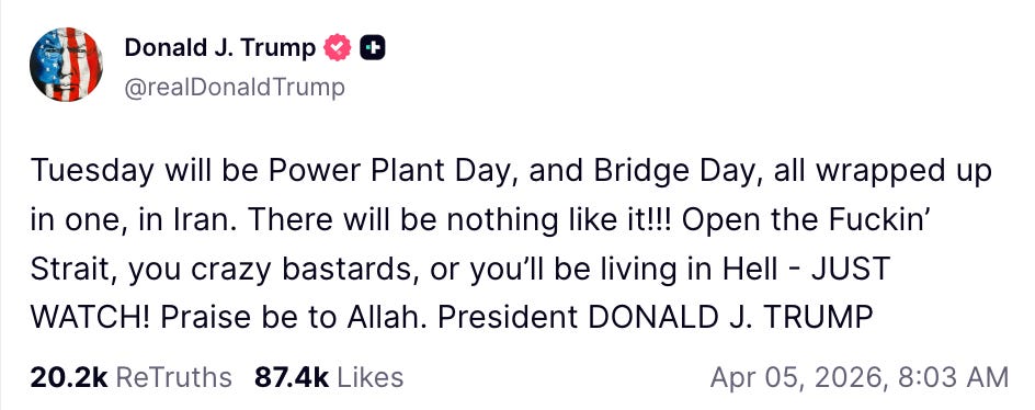 Tuesday will be Power Plant Day, and Bridge Day, all wrapped up in one, in Iran. There will be nothing like it!!! Open the Fuckin’ Strait, you crazy bastards, or you’ll be living in Hell - JUST WATCH! Praise be to Allah. President DONALD J. TRUMP Tuesday will be Power Plant Day, and Bridge Day, all wrapped up in one, in Iran. There will be nothing like it!!! Open the Fuckin’ Strait, you crazy bastards, or you’ll be living in Hell - JUST WATCH! Praise be to Allah. President DONALD J. TRUMP
