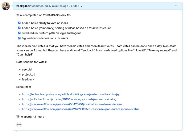 Screenshot of Github pull request:

Tasks completed on 2023-03-30 (day 17):
[x] Added basic ability to vote on ideas
[x] Added basic (temporary) sorting of ideas based on total votes count
[x] Fixed redirect return path on login and logout
[x] Figured out collaborations for users

The idea behind votes is that you have "team" votes and "non-team" votes. Team votes can be done once a day. Non-team votes can be 1 time, but they can have additional "feedback" from predefined options like "I love it!", "Take my money!" and "Can I help?"

Data schema for Votes:
- user_id
- project_id
- feedback

Resources:
- https://technotrampoline.com/articles/building-an-ajax-form-with-alpinejs/
- https://willschenk.com/articles/2015/receiving-posted-json-with-sinatra/
- https://stackoverflow.com/questions/56425751/in-sinatra-how-to-render-json
- https://stackoverflow.com/questions/47267221/fetch-response-json-and-response-status

Time spent: ~3 hours