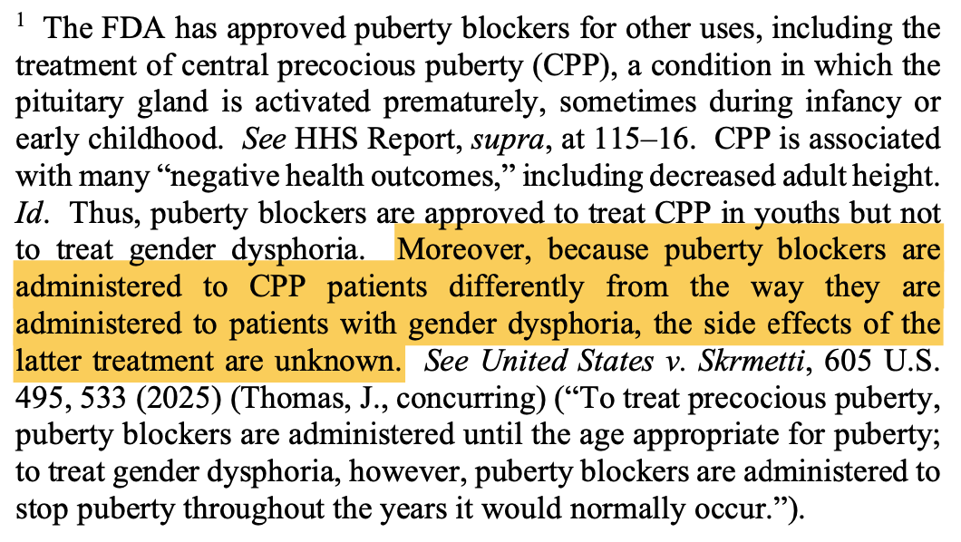 The FDA has approved puberty blockers for other uses, including the treatment of central precocious puberty (CPP), a condition in which the pituitary gland is activated prematurely, sometimes during infancy or early childhood. See HHS Report, supra, at 115-16. CPP is associated with many "negative health outcomes," including decreased adult height. Id. Thus, puberty blockers are approved to treat CPP in youths but not to treat gender dysphoria. Moreover, because puberty blockers are administered to CPP patients differently from the way they are administered to patients with gender dysphoria, the side effects of the latter treatment are unknown. See United States v. Skrmetti, 605 U.S. 495, 533 (2025) (Thomas, J., concurring) ("To treat precocious puberty, puberty blockers are administered until the age appropriate for puberty; to treat gender dysphoria, however, puberty blockers are administered to stop puberty throughout the years it would normally occur."). The FDA has approved puberty blockers for other uses, including the treatment of central precocious puberty (CPP), a condition in which the pituitary gland is activated prematurely, sometimes during infancy or early childhood. See HHS Report, supra, at 115-16. CPP is associated with many "negative health outcomes," including decreased adult height. Id. Thus, puberty blockers are approved to treat CPP in youths but not to treat gender dysphoria. Moreover, because puberty blockers are administered to CPP patients differently from the way they are administered to patients with gender dysphoria, the side effects of the latter treatment are unknown. See United States v. Skrmetti, 605 U.S. 495, 533 (2025) (Thomas, J., concurring) ("To treat precocious puberty, puberty blockers are administered until the age appropriate for puberty; to treat gender dysphoria, however, puberty blockers are administered to stop puberty throughout the years it would normally occur.").