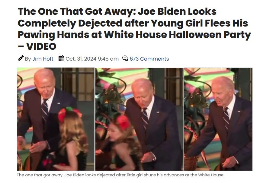 Screenshot of Gateway Pundit headline 'The One That Got Away: Joe Biden Looks Completely Dejected after Young Girl Flees His Pawing Hands at White House Halloween Party – VIDEO' Caption added to three screenshots of a video in the story: 'The one that got away. Joe Biden looks dejected after little girl shuns his advances at the White House.' There are no 'advances' in the actual video Screenshot of Gateway Pundit headline 'The One That Got Away: Joe Biden Looks Completely Dejected after Young Girl Flees His Pawing Hands at White House Halloween Party – VIDEO' Caption added to three screenshots of a video in the story: 'The one that got away. Joe Biden looks dejected after little girl shuns his advances at the White House.' There are no 'advances' in the actual video