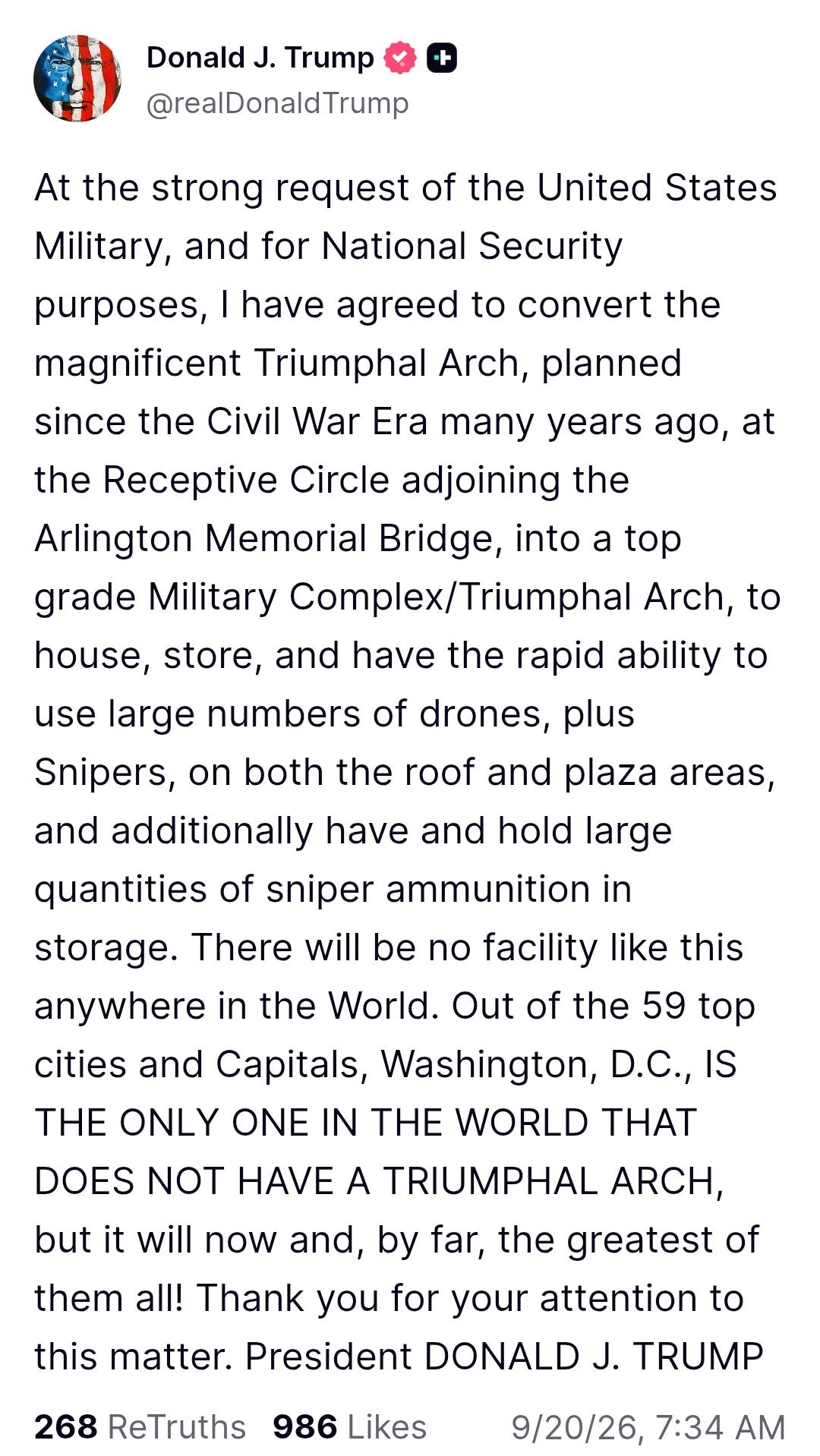At the strong request of the United States Military, and for National Security purposes, I have agreed to convert the magnificent Triumphal Arch, planned since the Civil War Era many years ago, at the Receptive Circle adjoining the Arlington Memorial Bridge, into a top grade Military Complex/Triumphal Arch, to house, store, and have the rapid ability to use large numbers of drones, plus Snipers, on both the roof and plaza areas, and additionally have and hold large quantities of sniper ammunition in storage. There will be no facility like this anywhere in the World. Out of the 59 top cities and Capitals, Washington, D.C., IS THE ONLY ONE IN THE WORLD THAT DOES NOT HAVE A TRIUMPHAL ARCH, but it will now and, by far, the greatest of them all! Thank you for your attention to this matter. President DONALD J. TRUMP At the strong request of the United States Military, and for National Security purposes, I have agreed to convert the magnificent Triumphal Arch, planned since the Civil War Era many years ago, at the Receptive Circle adjoining the Arlington Memorial Bridge, into a top grade Military Complex/Triumphal Arch, to house, store, and have the rapid ability to use large numbers of drones, plus Snipers, on both the roof and plaza areas, and additionally have and hold large quantities of sniper ammunition in storage. There will be no facility like this anywhere in the World. Out of the 59 top cities and Capitals, Washington, D.C., IS THE ONLY ONE IN THE WORLD THAT DOES NOT HAVE A TRIUMPHAL ARCH, but it will now and, by far, the greatest of them all! Thank you for your attention to this matter. President DONALD J. TRUMP