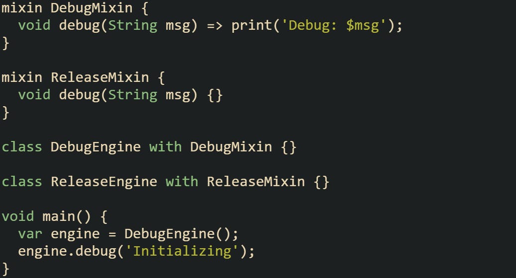 mixin DebugMixin {   void debug(String msg) => print('Debug: $msg'); }  mixin ReleaseMixin {   void debug(String msg) {} }  class DebugEngine with DebugMixin {}  class ReleaseEngine with ReleaseMixin {}  void main() {   var engine = DebugEngine();   engine.debug('Initializing'); }