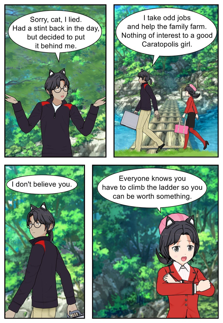 Sorry, cat, I lied. Had a stint back in the day, but decided to put it behind me. I take odd jobs and help the family farm. Nothing of interest to a good Caratopolis girl. I don't believe you. Everyone knows you have to climb the ladder so you can be worth something.
