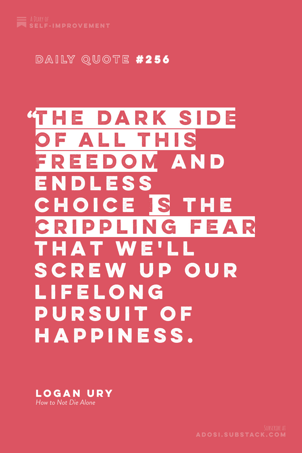 Daily Quote #256: "The dark side of all this freedom and endless choice is the crippling fear that we'll screw up our lifelong pursuit of happiness." Logan Ury, How to Not Die Alone