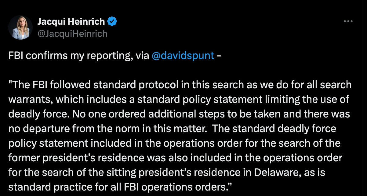 FBI confirms my reporting, via @davidspunt - "The FBI followed standard protocol in this search as we do for all search warrants, which includes a standard policy statement limiting the use of deadly force. No one ordered additional steps to be taken and there was no departure from the norm in this matter. The standard deadly force policy statement included in the operations order for the search of the former president’s residence was also included in the operations order for the search of the sitting president’s residence in Delaware, as is standard practice for all FBI operations orders.” FBI confirms my reporting, via @davidspunt - "The FBI followed standard protocol in this search as we do for all search warrants, which includes a standard policy statement limiting the use of deadly force. No one ordered additional steps to be taken and there was no departure from the norm in this matter. The standard deadly force policy statement included in the operations order for the search of the former president’s residence was also included in the operations order for the search of the sitting president’s residence in Delaware, as is standard practice for all FBI operations orders.”