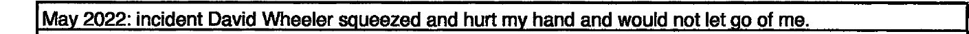 Petition line: May 2022: incident David Wheeler squeezed and hurt my hand and would not let go of me. Petition line: May 2022: incident David Wheeler squeezed and hurt my hand and would not let go of me.