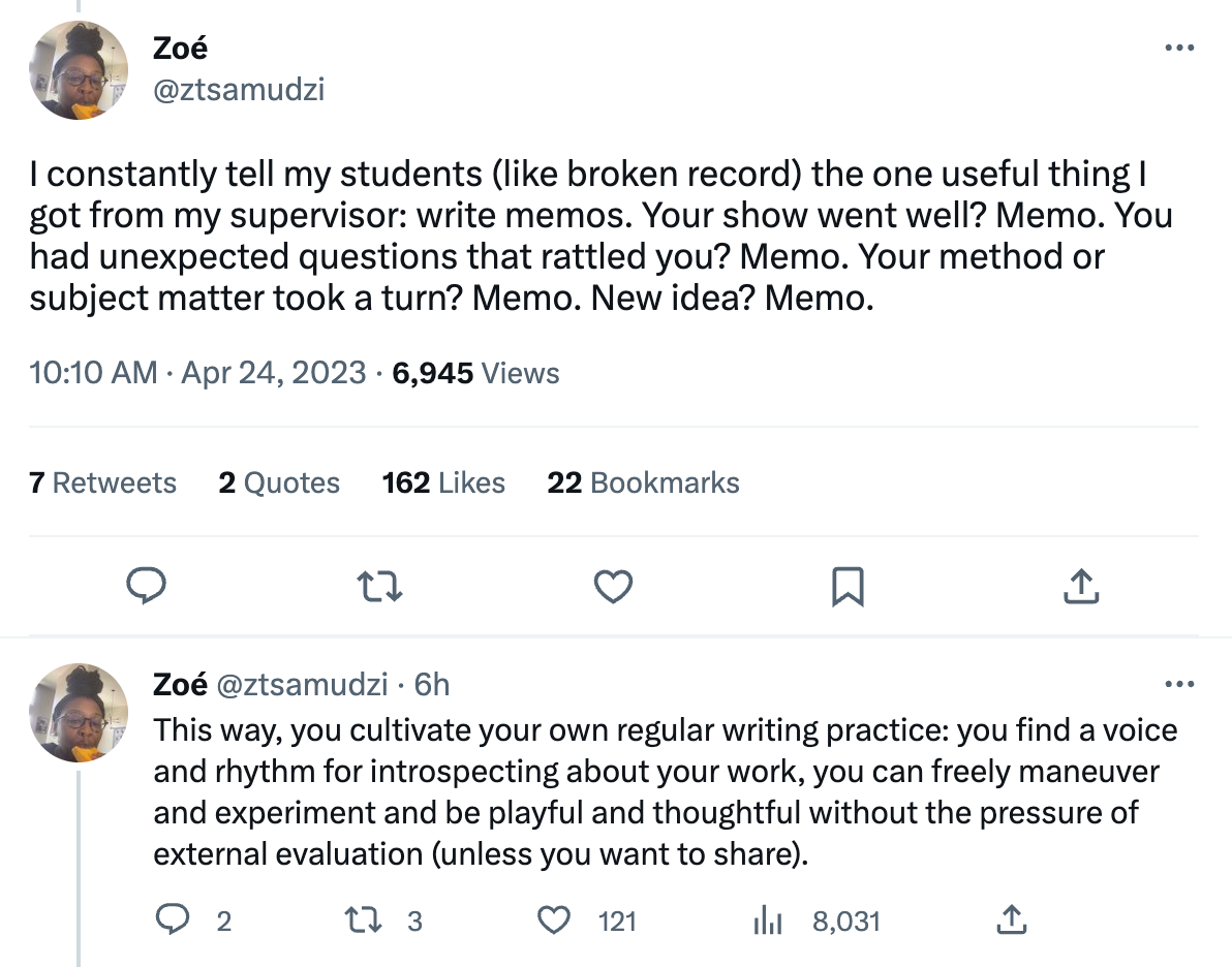 A tweet from Zoé Samudzi, who writes: I constantly tell my students (like [a] broken record) the one useful thing I got from my supervisor: write memos. Your show went well? Memo. You had unexpected questions that rattled you? Memo. Your method or subject matter took a turn? Memo. New idea? Memo. This way, you cultivate your own regular writing practice: you find a voice and rhythm for introspecting about your work, you can freely maneuver and experiment and be playful and thoughtful without the pressure of external evaluation (unless you want to share).”