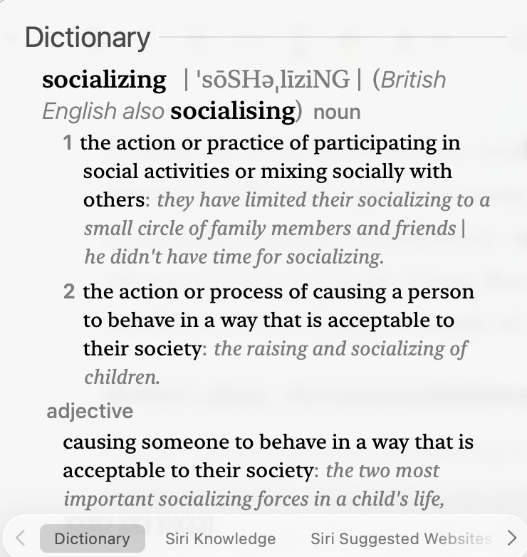 A screen grab with text: “Dictionary socializing | 'söSHa, liziNG | (British English also socialising) noun 1 the action or practice of participating in social activities or mixing socially with others: they have limited their socializing to a small circle of family members and friends | he didn't have time for socializing. 2 the action or process of causing a person to behave in a way that is acceptable to their society: the raising and socializing of children. adjective causing someone to behave in a way that is acceptable to their society: the two most important socializing forces in a child's life,” A screen grab with text: “Dictionary socializing | 'söSHa, liziNG | (British English also socialising) noun 1 the action or practice of participating in social activities or mixing socially with others: they have limited their socializing to a small circle of family members and friends | he didn't have time for socializing. 2 the action or process of causing a person to behave in a way that is acceptable to their society: the raising and socializing of children. adjective causing someone to behave in a way that is acceptable to their society: the two most important socializing forces in a child's life,”