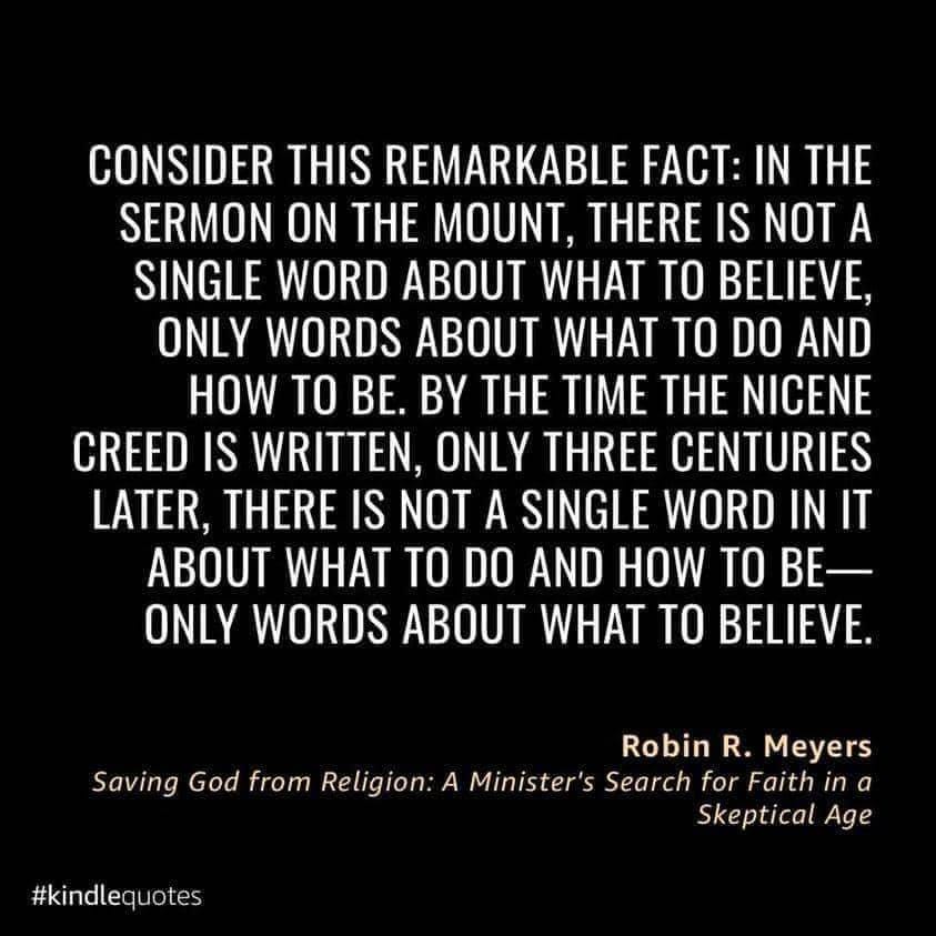 May be an image of text that says 'CONSIDER THIS REMARKABLE FACT: IN THE SERMON ON THE MOUNT, THERE IS NOT A SINGLE WORD ABOUT WHAT TO BELIEVE, ONLY WORDS ABOUT WHAT TO DO AND HOW TO BE. BY THE TIME THE NICENE CREED IS WRITTEN, ONLY THREE CENTURIES LATER, THERE IS NOT A SINGLE WORD IN IT ABOUT WHAT TO DO AND HOW TO BE- ONLY WORDS ABOUT WHAT TO BELIEVE. Robin R. Meyers Saving God from Religion: A Minister's Search for Faith in a Skeptical Age #kindlequotes'
