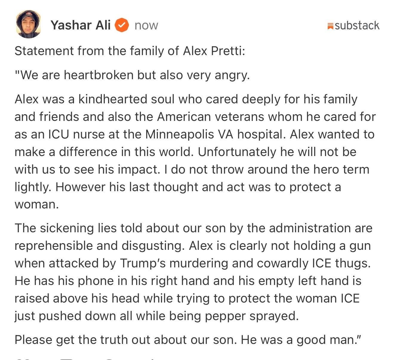 Statement from the family of Alex Pretti: 

"We are heartbroken but also very angry.

Alex was a kindhearted soul who cared deeply for his family and friends and also the American veterans whom he cared for as an ICU nurse at the Minneapolis VA hospital. Alex wanted to make a difference in this world. Unfortunately he will not be with us to see his impact. I do not throw around the hero term lightly. However his last thought and act was to protect a woman.

The sickening lies told about our son by the administration are reprehensible and disgusting. Alex is clearly not holding a gun when attacked by Trump’s murdering and cowardly ICE thugs. He has his phone in his right hand and his empty left hand is raised above his head while trying to protect the woman ICE just pushed down all while being pepper sprayed.

Please get the truth out about our son. He was a good man.”
