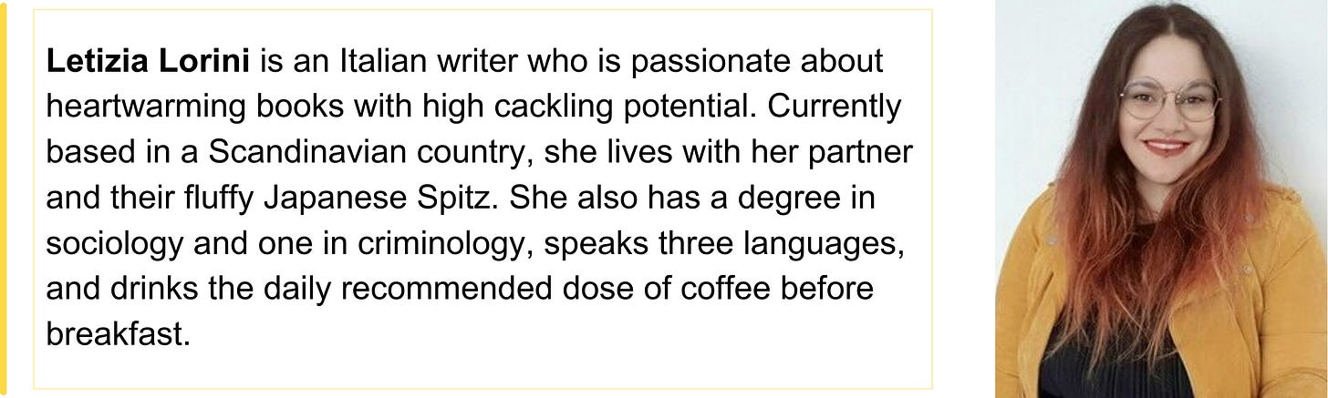 Letizia Lorini is an Italian writer who is passionate about heartwarming books with high cackling potential. Currently based in a Scandinavian country, she lives with her partner and their fluffy Japanese Spitz. She also has a degree in sociology and one in criminology, speaks three languages, and drinks the daily recommended dose of coffee before breakfast.