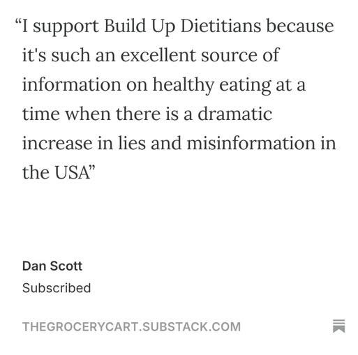 May be an image of text that says '"I support Build Up Dietitians because it's such an excellent source of information on healthy eating eating at a time when there is a dramatic increase in lies and misinformation in the USA" Dan Scott Subscribed THEGROCERYCART.SUBSTACK.COM'