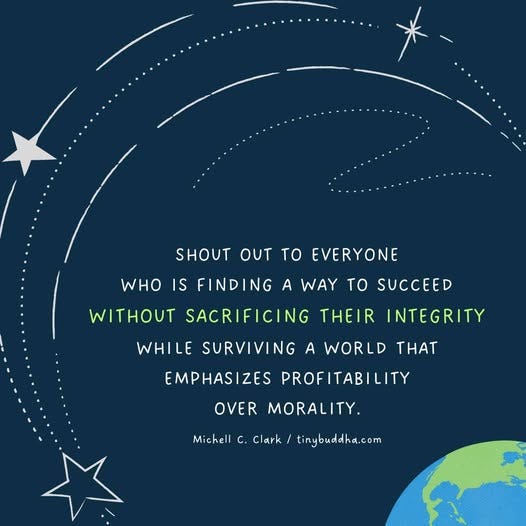 May be an image of text that says 'SHOUT OUT to EVERYONE WHO IS FINDING NG A WAY WITHOUT SACRIFICING THEIR INTEGRITY to SUCCEED WHILE SURVIVING A WORLD EMPHASIZES PROF PROFITABILITY THAT OVER MORALITY. Michell c. Clark tinybuddha.com'
