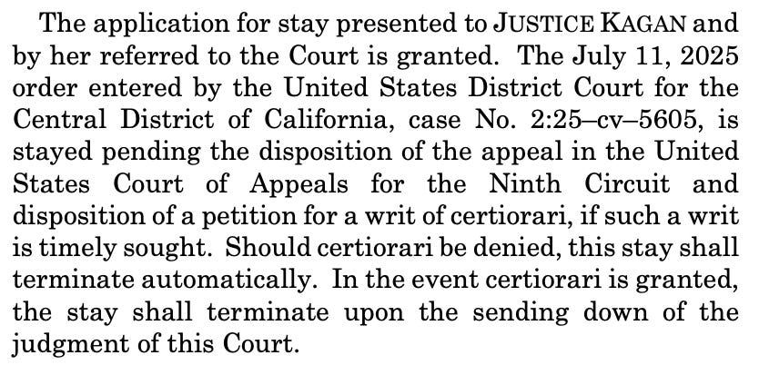 The application for stay presented to JUSTICE KAGAN and by her referred to the Court is granted. The July 11, 2025 order entered by the United States District Court for the Central District of California, case No. 2:25–cv–5605, is stayed pending the disposition of the appeal in the United States Court of Appeals for the Ninth Circuit and disposition of a petition for a writ of certiorari, if such a writ is timely sought. Should certiorari be denied, this stay shall terminate automatically. In the event certiorari is granted, the stay shall terminate upon the sending down of the judgment of this Court. 
