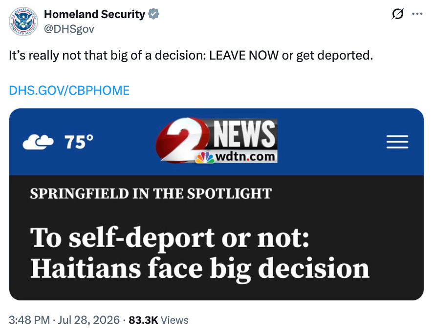 Homeland Security @DHSgov It's really not that big of a decision: LEAVE NOW or get deported. DHS.GOV/CBPHOME 8... 75° 2 NEWS Swdtn.com SPRINGFIELD IN THE SPOTLIGHT To self-deport or not: Haitians face big decision 3:48 PM • Jul 28, 2026 • 83.3K Views Homeland Security @DHSgov It's really not that big of a decision: LEAVE NOW or get deported. DHS.GOV/CBPHOME 8... 75° 2 NEWS Swdtn.com SPRINGFIELD IN THE SPOTLIGHT To self-deport or not: Haitians face big decision 3:48 PM • Jul 28, 2026 • 83.3K Views