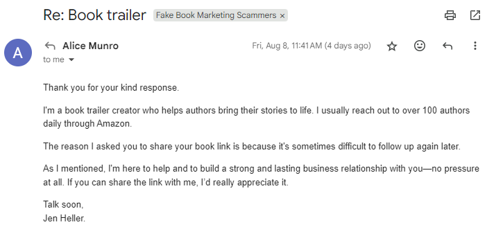 Thank you for your kind response.  I'm a book trailer creator who helps authors bring their stories to life. I usually reach out to over 100 authors daily through Amazon.  The reason I asked you to share your book link is because it's sometimes difficult to follow up again later.  As I mentioned, I'm here to help and to build a strong and lasting business relationship with you—no pressure at all. If you can share the link with me, I’d really appreciate it.  Talk soon, Jen Heller.