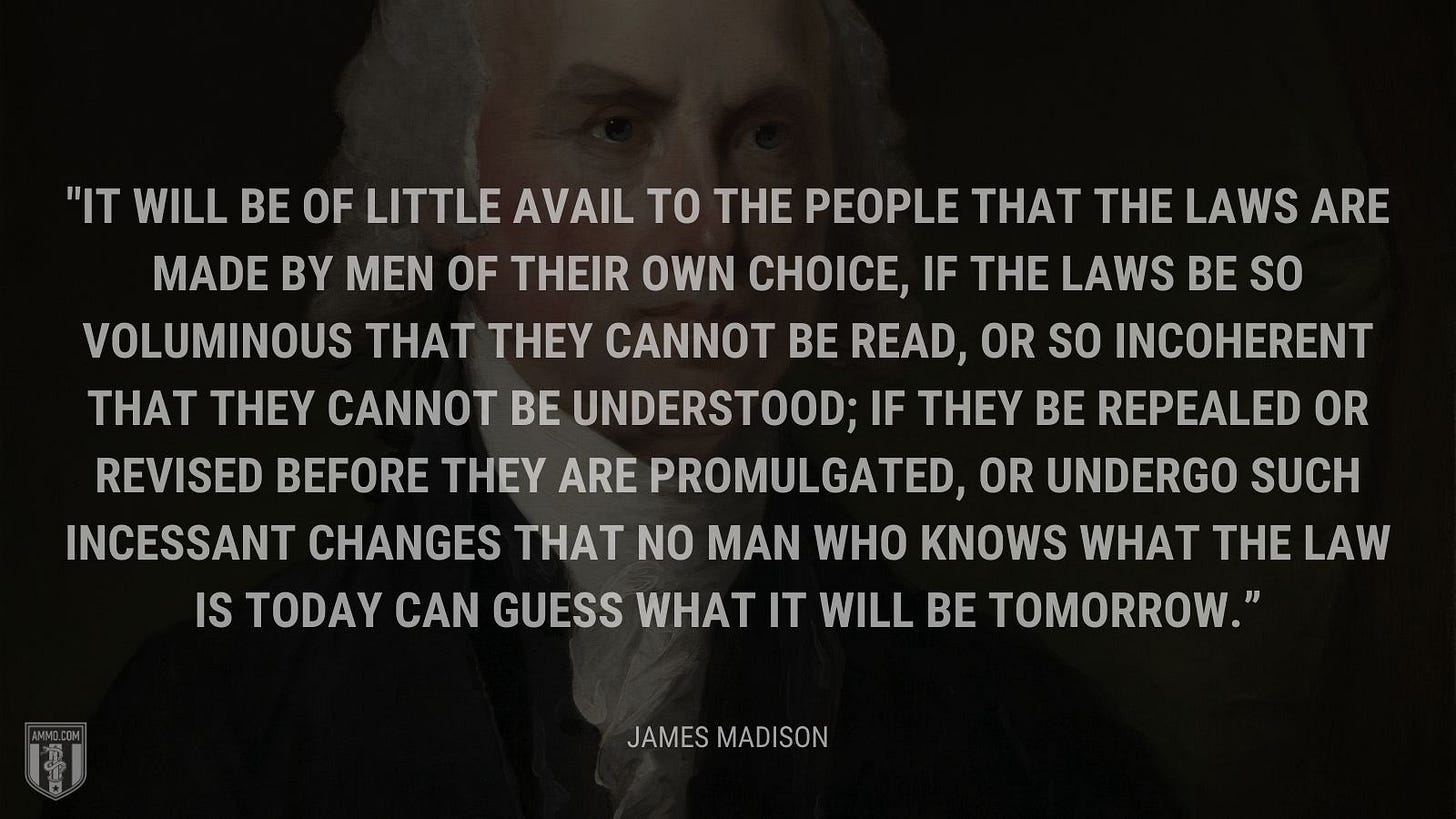 “It will be of little avail to the people that the laws are made by men of their own choice, if the laws be so voluminous that they cannot be read, or so incoherent that they cannot be understood; if they be repealed or revised before they are promulgated, or undergo such incessant changes that no man who knows what the law is today can guess what it will be tomorrow.” - James Madison