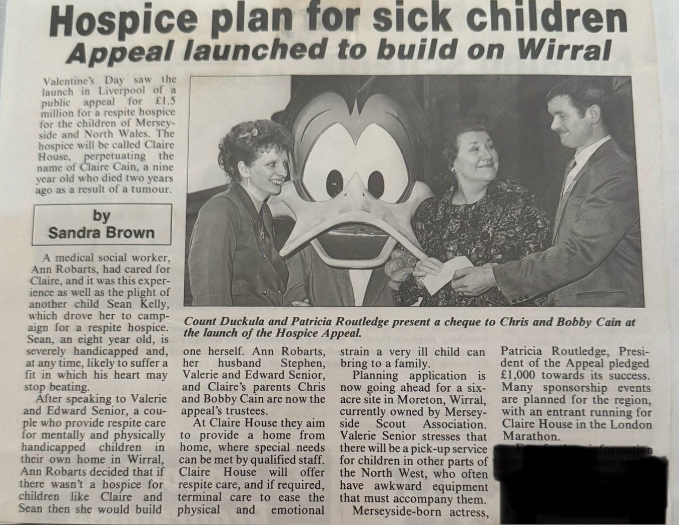 May be an image of 3 people and text that says 'Valentine Liverpool Hospice plan for sick children launched to build on Wirral Mersey- called the tumour Sandra Brown medical social cared for Count Duckula and Patricia Routledge present the launch Hospice heart herself. Ann cheque Valerie who Chris and Bobby Cain can very child family. Planning application now ahead for respite physically Robarts, Stephen, Edward Senior, parents Cain rustees. Claire provide home home, where special Robarts from Patricia Routledge, Presi- Appeal pledged £1,000 towards sponsorship planned with Claire House Marathon. side alerie there Claire owned Mersey- Association. that Sean hospice like would build running required, other North physical accompany'
