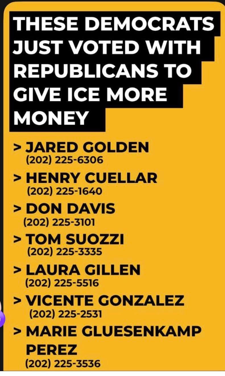 May be an image of text that says 'THESE DEMOCRATS JUST VOTED WITH REPUBLICANS to GIVE ICE MORE MONEY > JARED GOLDEN (202) 225-6306 > HENRY CUELLAR (202) 225-1640 > DON DAVIS (202) 225-3101 > TOM SUOZZI (202) 225-3335 > LAURA GILLEN (202) 225-5516 > VICENTE GONZALEZ (202) 225-2531 > MARIE GLUESENKAMP PEREZ (202) 225-3536' May be an image of text that says 'THESE DEMOCRATS JUST VOTED WITH REPUBLICANS to GIVE ICE MORE MONEY > JARED GOLDEN (202) 225-6306 > HENRY CUELLAR (202) 225-1640 > DON DAVIS (202) 225-3101 > TOM SUOZZI (202) 225-3335 > LAURA GILLEN (202) 225-5516 > VICENTE GONZALEZ (202) 225-2531 > MARIE GLUESENKAMP PEREZ (202) 225-3536'