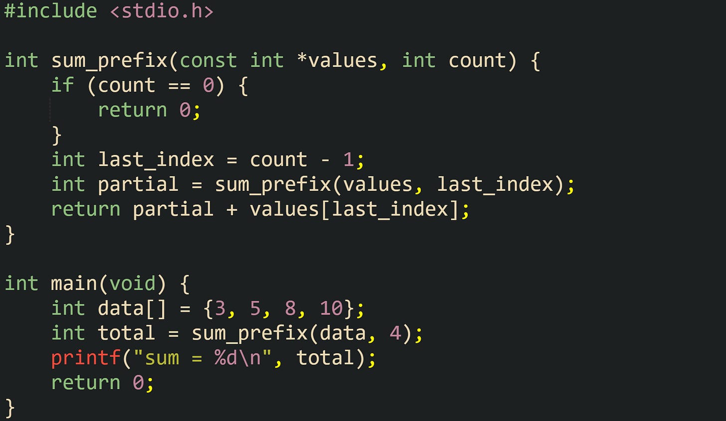 #include <stdio.h>  int sum_prefix(const int *values, int count) {     if (count == 0) {         return 0;     }     int last_index = count - 1;     int partial = sum_prefix(values, last_index);     return partial + values[last_index]; }  int main(void) {     int data[] = {3, 5, 8, 10};     int total = sum_prefix(data, 4);     printf("sum = %d\n", total);     return 0; }