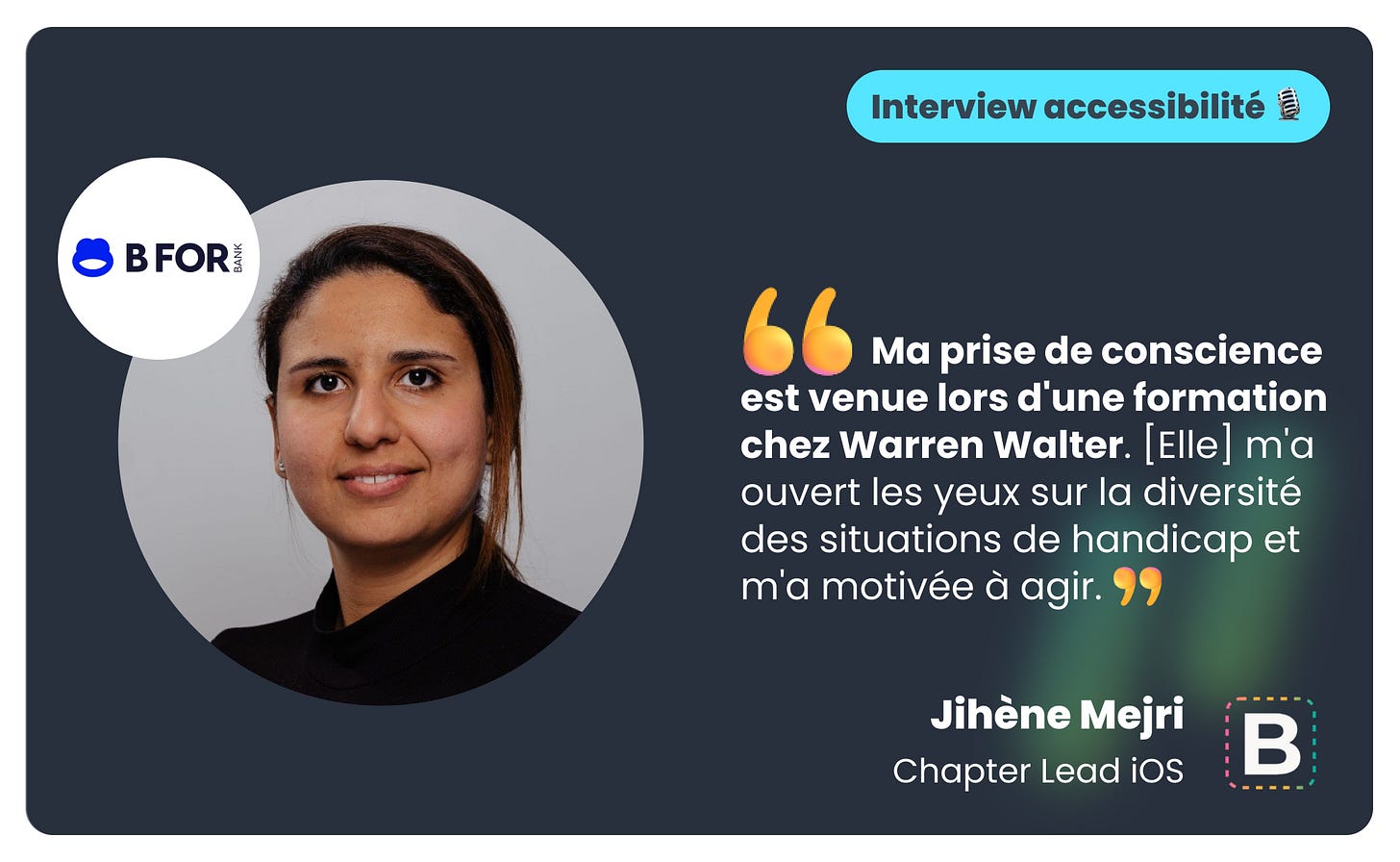 Citation de Jihène Mejri, Chapter Lead iOS chez BforBank : « Ma prise de conscience est venue lors d'une formation chez Warren Walter. [Elle] m'a ouvert les yeux sur la diversité des situations de handicap et m'a motivée à agir. »