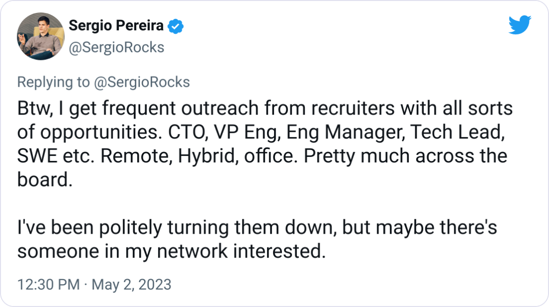 Sergio Pereira @SergioRocks Btw, I get frequent outreach from recruiters with all sorts of opportunities. CTO, VP Eng, Eng Manager, Tech Lead, SWE etc. Remote, Hybrid, office. Pretty much across the board. I've been politely turning them down, but maybe there's someone in my network interested. Sergio Pereira @SergioRocks Btw, I get frequent outreach from recruiters with all sorts of opportunities. CTO, VP Eng, Eng Manager, Tech Lead, SWE etc. Remote, Hybrid, office. Pretty much across the board. I've been politely turning them down, but maybe there's someone in my network interested.
