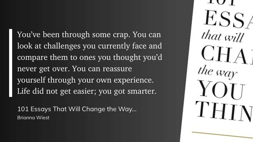"You've been through some crap. You can look at challenges you currently face and compare them to ones you thought you'd never get over. You can reassure yourself through your own experience. Life did not get easier; you got smarter."  — 101 Essays That Will Change the Way You Think, Brianna Wiest