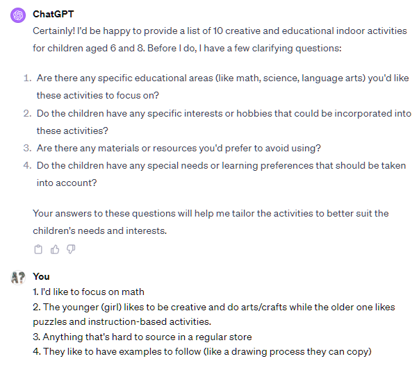 Certainly! I'd be happy to provide a list of 10 creative and educational indoor activities for children aged 6 and 8. Before I do, I have a few clarifying questions: Are there any specific educational areas (like math, science, language arts) you'd like these activities to focus on? Do the children have any specific interests or hobbies that could be incorporated into these activities? Are there any materials or resources you'd prefer to avoid using? Do the children have any special needs or learning preferences that should be taken into account? Your answers to these questions will help me tailor the activities to better suit the children's needs and interests. User 1. I'd like to focus on math 2. The younger (girl) likes to be creative and do arts/crafts while the older one likes puzzles and instruction-based activities. 3. Anything that's hard to source in a regular store 4. They like to have examples to follow (like a drawing process they can copy) Certainly! I'd be happy to provide a list of 10 creative and educational indoor activities for children aged 6 and 8. Before I do, I have a few clarifying questions: Are there any specific educational areas (like math, science, language arts) you'd like these activities to focus on? Do the children have any specific interests or hobbies that could be incorporated into these activities? Are there any materials or resources you'd prefer to avoid using? Do the children have any special needs or learning preferences that should be taken into account? Your answers to these questions will help me tailor the activities to better suit the children's needs and interests. User 1. I'd like to focus on math 2. The younger (girl) likes to be creative and do arts/crafts while the older one likes puzzles and instruction-based activities. 3. Anything that's hard to source in a regular store 4. They like to have examples to follow (like a drawing process they can copy)