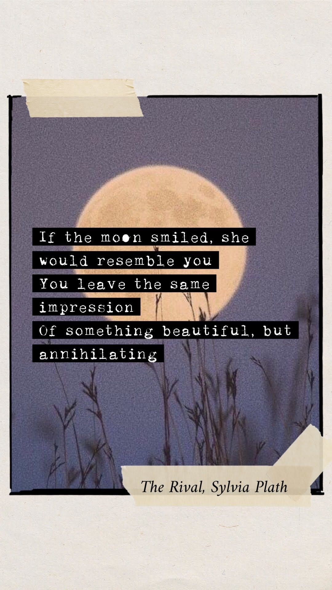 Excerpt from Sylvia Plath's poem, The Rival. It reads: If the moon smiled, she would resemble you. You leave the same impression, Of something beautiful but annihilating. Excerpt from Sylvia Plath's poem, The Rival. It reads: If the moon smiled, she would resemble you. You leave the same impression, Of something beautiful but annihilating.