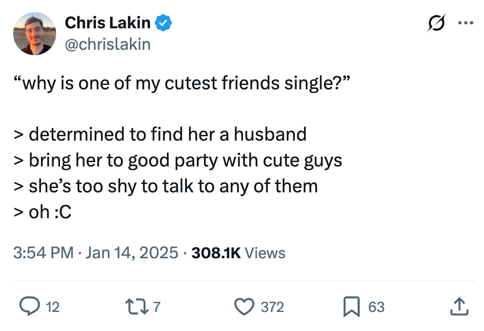 Chris Lakin @chrislakin
“why is one of my cutest friends single?”
> determined to find her a husband
> bring her to good party with cute guys
> she’s too shy to talk to any of them
> oh :C
3:54 PM · Jan 14, 2025 · 308.1K Views Chris Lakin @chrislakin
“why is one of my cutest friends single?”
> determined to find her a husband
> bring her to good party with cute guys
> she’s too shy to talk to any of them
> oh :C
3:54 PM · Jan 14, 2025 · 308.1K Views