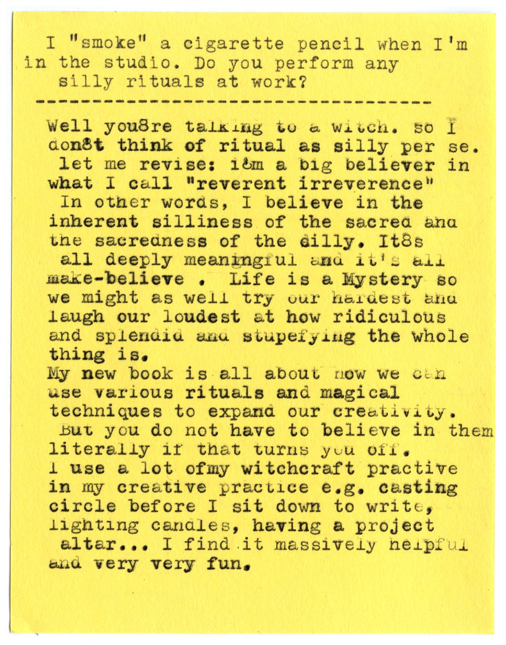 I “smoke” a cigarette pencil when I’m in the studio. Do you perform any silly rituals at work?  Well you’re talking to a witch. So I don’t think of ritual as silly per se.  Let me revise: I’m a big believer in what I call “reverent irreverence.” In other words, I believe in the inherent silliness of the sacred and the sacredness of the silly. It’s all deeply meaningful and it’s all make-believe. Life is a Mystery so we might as well try our hardest and laugh our loudest at how ridiculous and splendid and stupefying the whole thing is.  My new book is all about how we can use various rituals and magical techniques to expand our creativity. But you do not have to believe in them literally if that turns you off.  I use a lot of my witchcraft practice in my creative practice e.g. casting circle before I sit down to write, lighting candles, having a project altar... I find it massively helpful and very very fun.