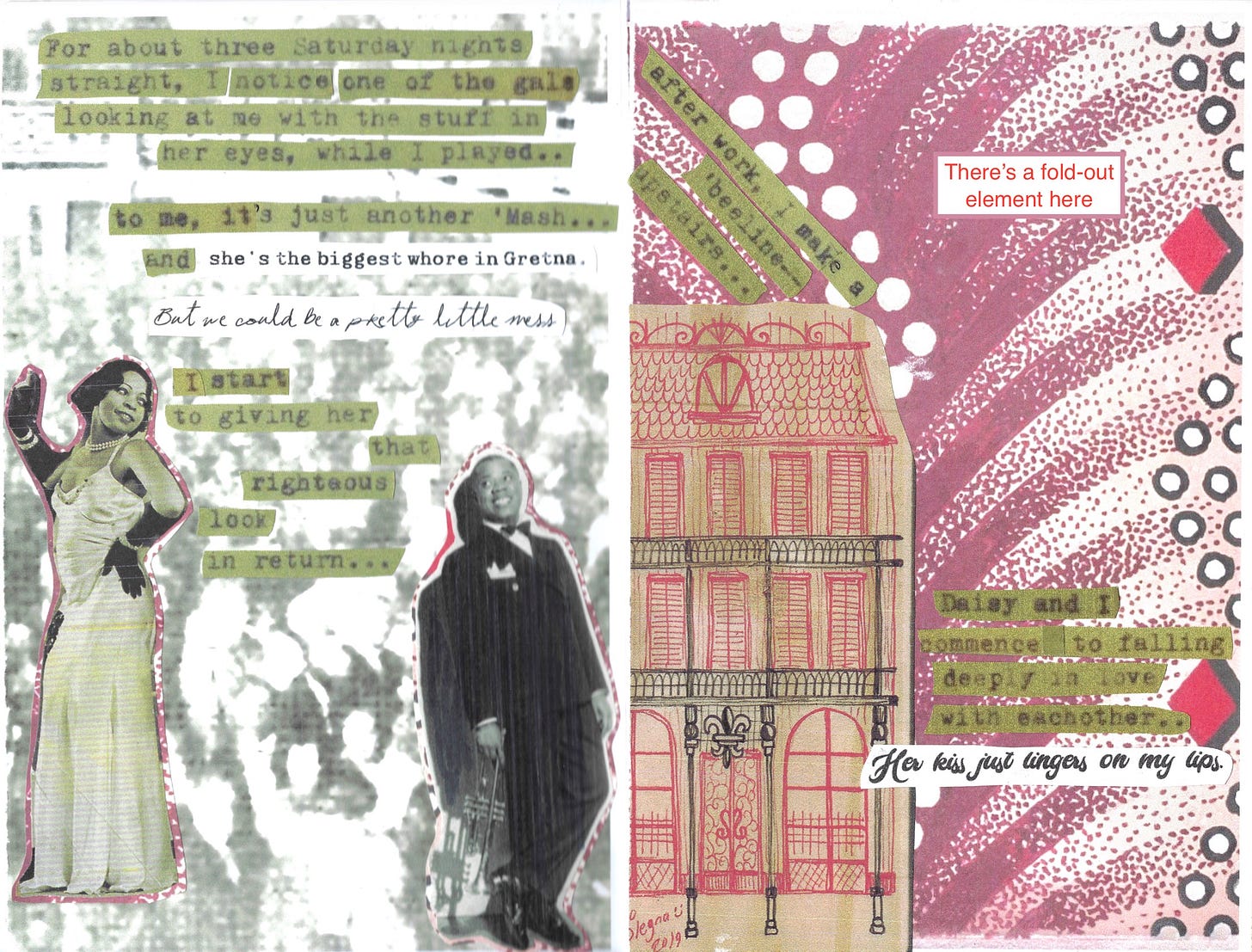 A zine spread: on the left page, Louis and a woman in a satin dress are giving each other the eye against a crowded dancehall background. The text, a mix of typewritten text from Pops' manuscript and song lyrics, says, "For about three Saturday nights straight, I notice one of the gals looking at me with the stuff in her eyes, while I played.. to me it's just another 'Mash...and she's the biggest whore in Gretna. But we could be a pretty little mess. I start to giving her that righteous look in return..." On the right spread, against a burgundy and red vintage textile, are a drawing of a classic New Orleans style house and more text: "after work, I make a 'beeline upstairs... Daisy and I commence to falling deeply in love with each other... Her kiss just lingers on my lips." In the top right corner is a box that says "There's a fold-out element here."