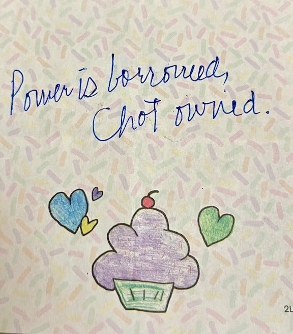 Hand-drawn, pastel-toned artwork on a light background patterned with tiny confetti-like sprinkles in soft pink, green, and beige. At the top, in blue cursive handwriting, the text reads: “Power is borrowed, not owned.” Below the words is a simple colored-pencil drawing of a cupcake with a green wrapper and a mound of purple frosting, topped with a small red dot like a cherry. Two hearts float around it: a blue heart on the left with a small purple accent, and a green heart on the right. The overall feel is warm, gentle, and homemade, like a pocket-sized reminder. Hand-drawn, pastel-toned artwork on a light background patterned with tiny confetti-like sprinkles in soft pink, green, and beige. At the top, in blue cursive handwriting, the text reads: “Power is borrowed, not owned.” Below the words is a simple colored-pencil drawing of a cupcake with a green wrapper and a mound of purple frosting, topped with a small red dot like a cherry. Two hearts float around it: a blue heart on the left with a small purple accent, and a green heart on the right. The overall feel is warm, gentle, and homemade, like a pocket-sized reminder.