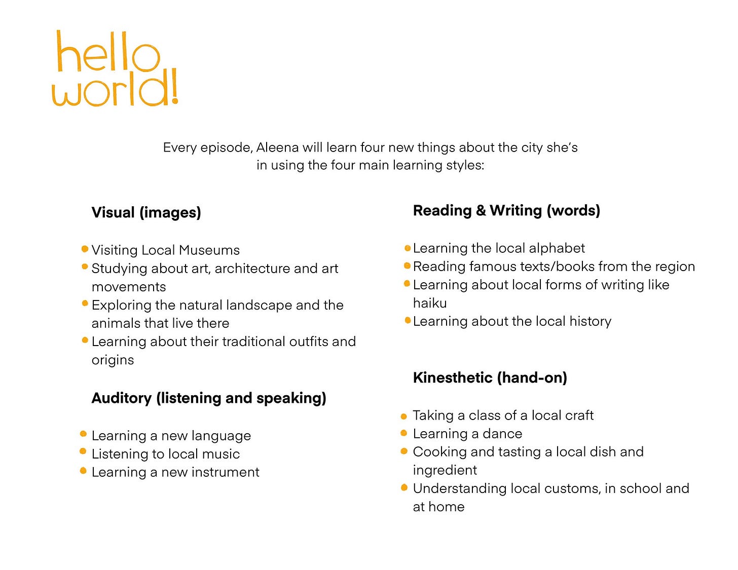Every episode, Aleena will learn four new things about the city she's in using the four main learning styles: Visual (images) • Visiting Local Museums • Studying about art, architecture and art movements Exploring the natural landscape and the animals that live there Learning about their traditional outfits and origins Auditory (listening and speaking) • Learning a new language • Listening to local music • Learning a new instrument Reading & Writing (words) • Learning the local alphabet • Reading famous texts/books from the region • Learning about local forms of writing like haiku Learning about the local history Kinesthetic (hand-on) • Taking a class of a local craft • Learning a dance • Cooking and tasting a local dish and ingredient • Understanding local customs, in school and at home