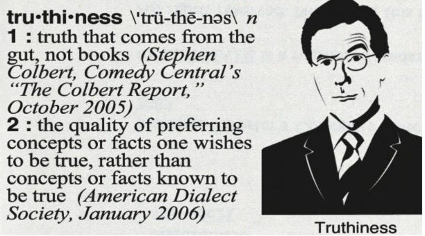 A dictionary entry for the word "truthiness." The word is defined as follows: 1: truth that comes from the gut, not books (Stephen Colbert, Comedy Central's "The Colbert Report," October 2005). 2: the quality of preferring concepts or facts one wishes to be true, rather than concepts or facts known to be true (American Dialect Society, January 2006). A black and white illustration of Stephen Colbert in a suit and glasses is to the right of the definition. Below the illustration is the word "Truthiness."