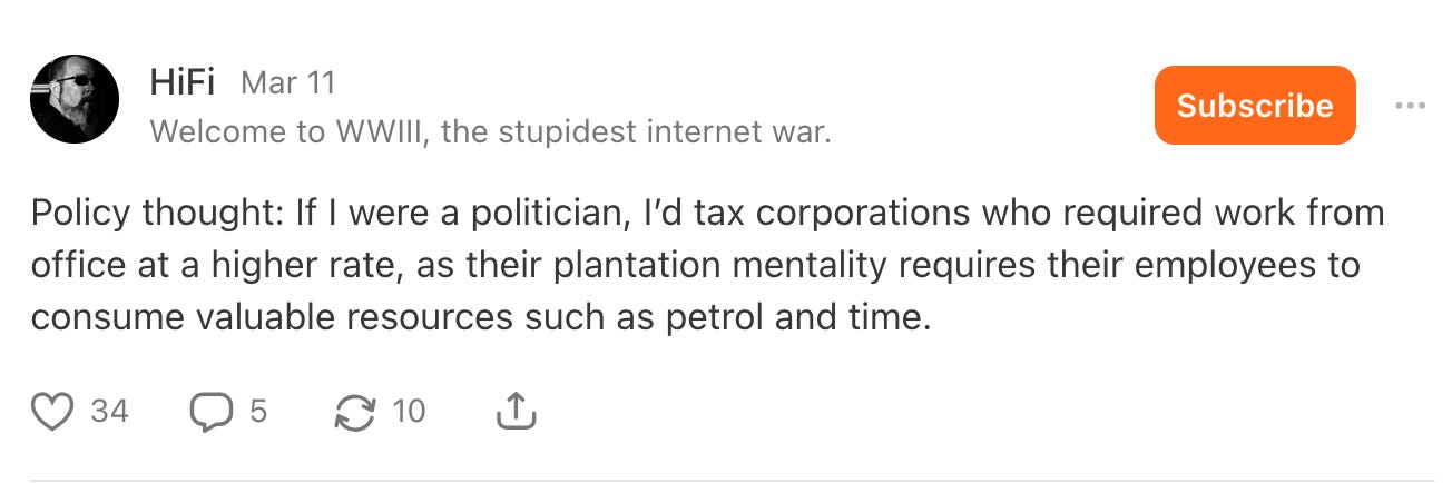 HiFi - Welcome to WWIII, the stupidest internet war. Mar 11 at 1:56 PM Policy thought: If I were a politician, I’d tax corporations who required work from office at a higher rate, as their plantation mentality requires their employees to consume valuable resources such as petrol and time.