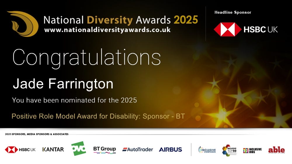 National Diversity Awards 2025 www.nationaldiversityawards.co.uk  Congratulations Jade Farrington You have been nominated for the 2025 Positive Role Model Award for Disability: Sponsor - BT