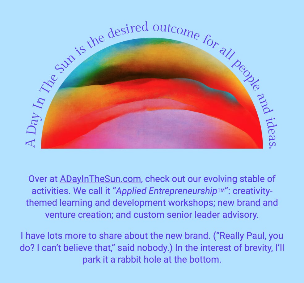 The image showcases an abstract rainbow arch with vibrant colors blending into each other against a blue background, beneath which is the text "A Day In The Sun is the desired outcome for all people and ideas." Below the rainbow, there is additional text that describes the offerings at ADayInTheSun.com, including activities referred to as "Applied Entrepreneurship™," which encompasses creativity-themed learning and development workshops, new brand venture creation, and custom senior leader advisory. The writer expresses excitement about sharing more information regarding the new brand and jokingly anticipates the reader's disbelief in the amount of content yet to be shared. The passage ends by inviting the reader to explore further, humorously referring to a "rabbit hole at the bottom" for more details.

The text within the image reads:
"Over at ADayInTheSun.com, check out our evolving stable of activities. We call it "Applied Entrepreneurship™": creativity-themed learning and development workshops; new brand and venture creation; and custom senior leader advisory.

I have lots more to share about the new brand. ("Really Paul, you do? I can’t believe that," said nobody.) In the interest of brevity, I’ll park it a rabbit hole at the bottom."